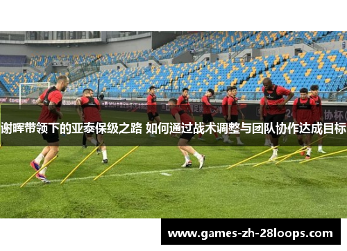 谢晖带领下的亚泰保级之路 如何通过战术调整与团队协作达成目标