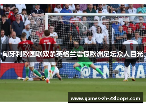 匈牙利欧国联双杀英格兰震惊欧洲足坛众人目光