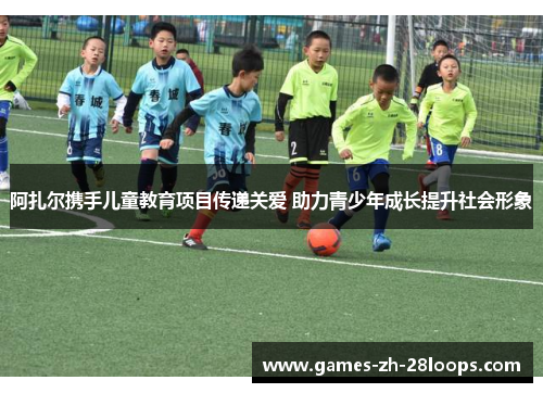 阿扎尔携手儿童教育项目传递关爱 助力青少年成长提升社会形象