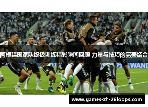 阿根廷国家队终极训练精彩瞬间回顾 力量与技巧的完美结合